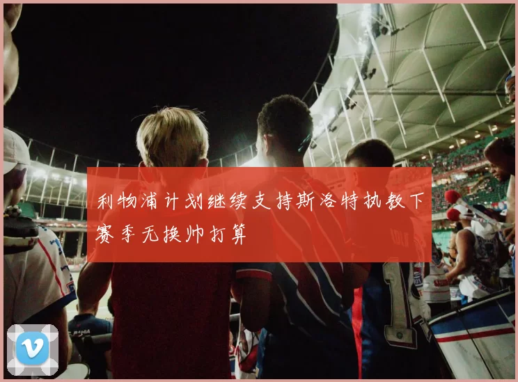 利物浦计划继续支持斯洛特执教下赛季无换帅打算