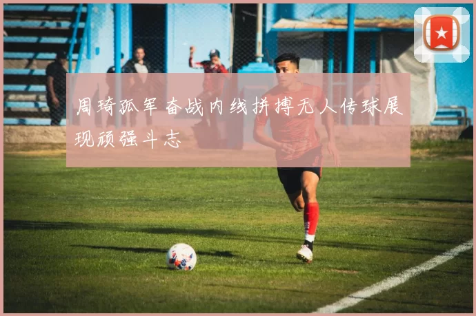 周琦孤军奋战内线拼搏无人传球展现顽强斗志
