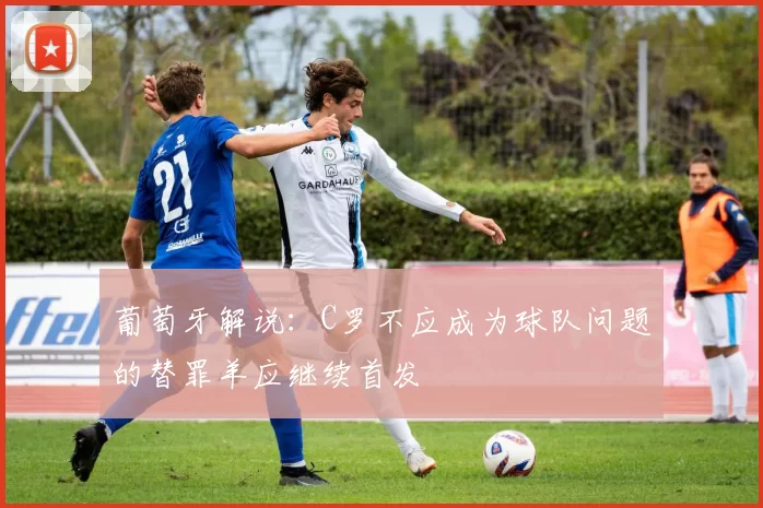 葡萄牙解说：C罗不应成为球队问题的替罪羊应继续首发