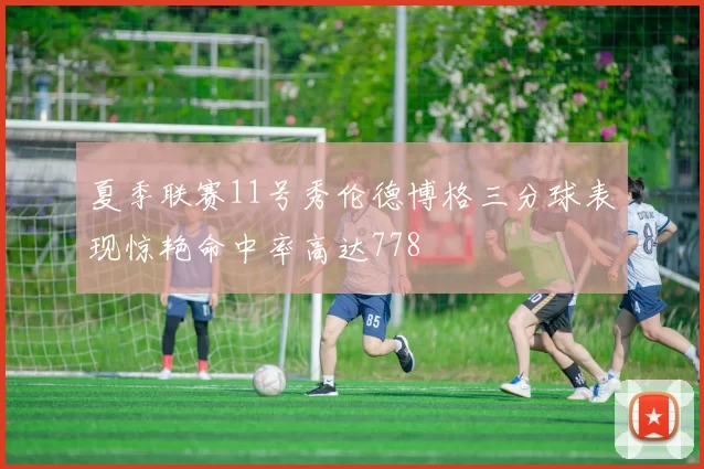 夏季联赛11号秀伦德博格三分球表现惊艳命中率高达778