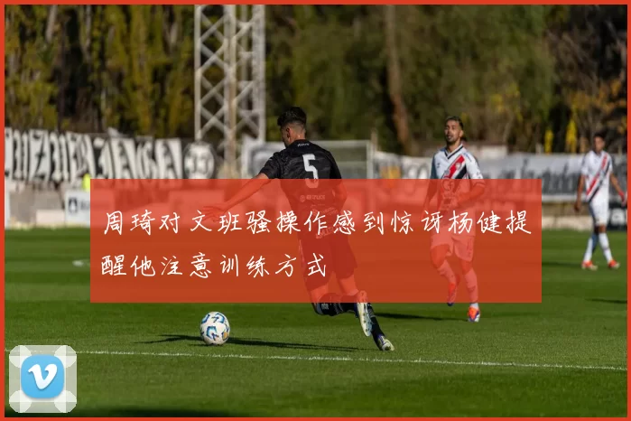 周琦对文班骚操作感到惊讶杨健提醒他注意训练方式