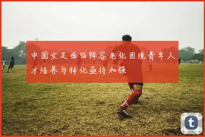 中国女足面临阵容老化困境青年人才培养与转化亟待加强