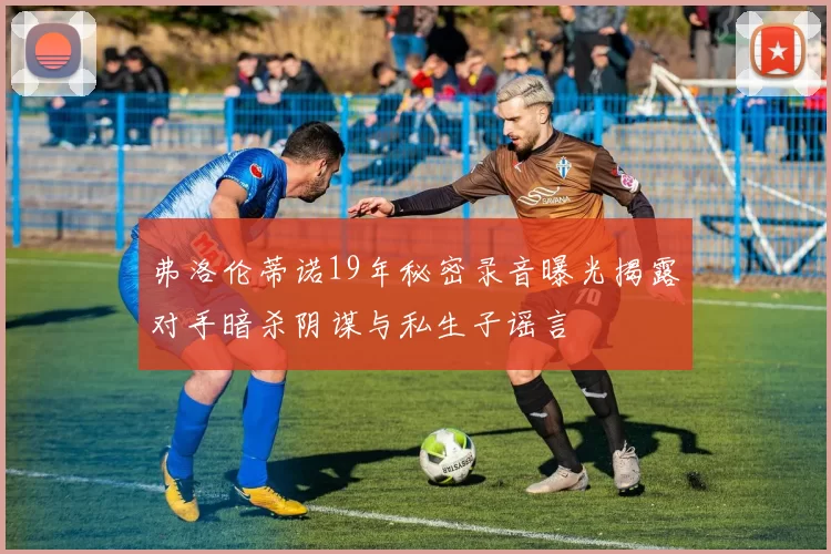 弗洛伦蒂诺19年秘密录音曝光揭露对手暗杀阴谋与私生子谣言