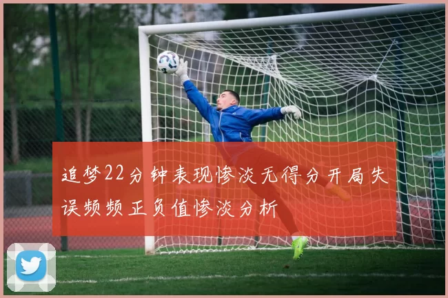 追梦22分钟表现惨淡无得分开局失误频频正负值惨淡分析
