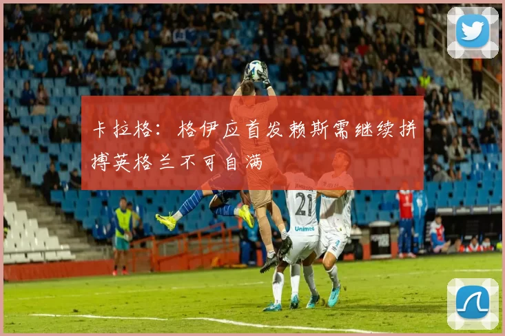 卡拉格：格伊应首发赖斯需继续拼搏英格兰不可自满