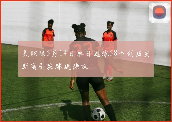 美职联5月14日单日进球58个创历史新高引发球迷热议