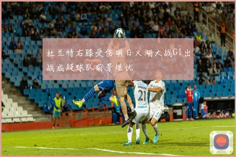 杜兰特右膝受伤明日火湖大战G1出战成疑球队前景堪忧
