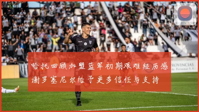 哈托回顾加盟蓝军初期艰难经历感谢罗塞尼尔给予更多信任与支持