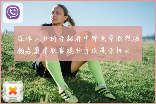 媒体人分析开拓者中锋竞争激烈杨瀚森夏季联赛提升自我展示机会