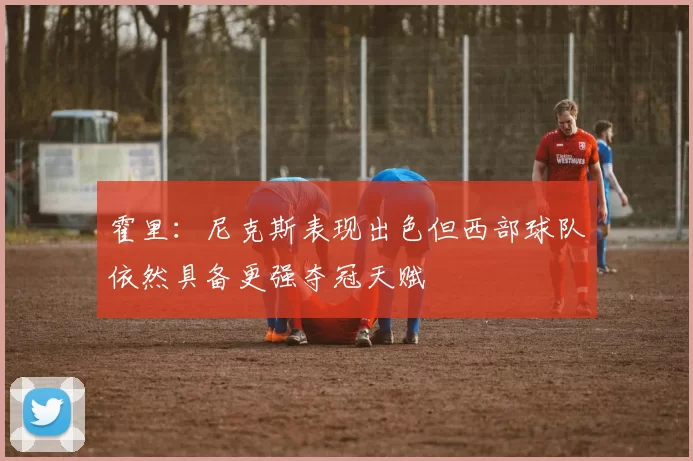 霍里：尼克斯表现出色但西部球队依然具备更强夺冠天赋