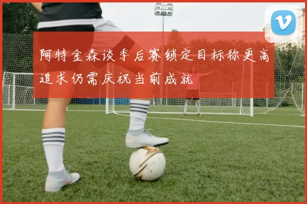 阿特金森谈季后赛锁定目标称更高追求仍需庆祝当前成就
