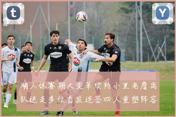 湖人休赛期大变革续约小里老詹离队送走多位首发连签四人重塑阵容