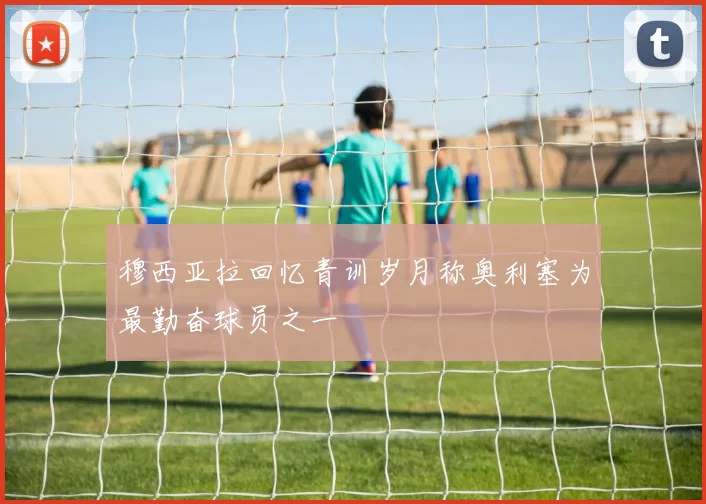 穆西亚拉回忆青训岁月称奥利塞为最勤奋球员之一