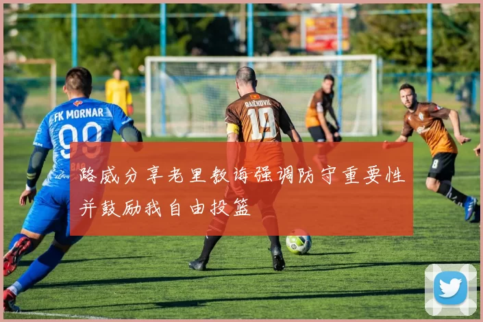 路威分享老里教诲强调防守重要性并鼓励我自由投篮